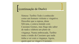 (continuação de Duelo)
Síntese: Turíbio Todo é conhecido
como um homem violento e vingativo.
Descobre que a esposa, dona
Silivana, o estava traindo com
Cassiano Gomes, mas finge não saber
de nada e elabora um plano de
vingança. Numa emboscada, Turíbio
mata o irmão de Cassiano que nada
tinha a ver com a vingança. Agora,
quem quer se vingar é Cassiano.

 