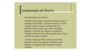 (continuação de Duelo)
(continuação da síntese)
Turíbio e Cassiano duelam durante meses e
acabam desistindo. Cassiano resolve visitar
o lugar onde nascera e pressentia sua
própria morte para logo. Não consegue
chegar e recebe, na viagem, a ajuda de
Timpim Vinte-e-Um, para quem conta toda a
estória. Cassiano morre.
Turíbio acha que tudo estava resolvido
quando, para seu espanto, Timpim vem
honrar a vingança de Cassiano e mata
Turíbio.

 