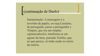 (continuação de Duelo)
Interpretação: A mensagem é a
inversão de papéis, ou seja,Cassiano,
de perseguido, passa a perseguidor e
Timpim, que era um simples
capiau(caboclo), tranforma-se em
agente do bem, punindo Turíbio, que,
ao que parece, só tinha razão no início
da estória.

 