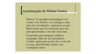 (continuação de Minha Gente)
Síntese: O narrador-personagem vai
visitar o tio Emílio e se entrega a uma
série de recordações. Apaixona-se por
Maria Irma que fica dizendo que ora
está apaixonada e ora não está mais.
O narrador-personagem conhece
Armanda, filha de um fazendeiro
vizinho, apaixona-se por ela e com ela
se casa, descobrindo, assim, seu
verdadeiro amor.

 