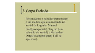 7. Corpo Fechado
Personagens: o narrador-personagem
é um médico que está morando no
arraial da Laginha, Manuel
Fulô(protagonista), Targino (um
valentão do arraial) e Maria-dasDores(jovem por quem Fulô se
apaixona).

 