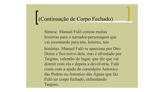 (Continuação de Corpo Fechado)
Síntese: Manuel Fulô contou muitas
histórias para o narrador-personagem que
vai recontando para nós, leitores, tais
histórias. Manuel Fulô se apaixona por DasDores e fica noivo dela, mas é afrontado por
Targino, valentão do lugar, que diz que vai
dormir com ela e depois a devolveria. Fulô
conta com a ajuda do curandeiro Antonico
das Pedras ou Antonico das Águas que faz
Fulô ter corpo fechado, enfrentando
Targino.

 