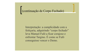 (continuação de Corpo Fechado)

Interpretação: a cumplicidade com a
feitiçaria, adquirindo “corpo fechado”
leva Manuel Fulô a ficar corajoso e
enfrentar Targino. É como se Fulô
conseguisse vencer o Demo.

 