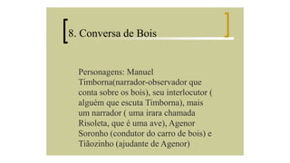 8. Conversa de Bois

Personagens: Manuel
Timborna(narrador-observador que
conta sobre os bois), seu interlocutor (
alguém que escuta Timborna), mais
um narrador ( uma irara chamada
Risoleta, que é uma ave), Agenor
Soronho (condutor do carro de bois) e
Tiãozinho (ajudante de Agenor)

 