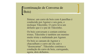 (continuação de Conversa de
Bois)
Síntese: um carro de bois com 4 parelhas é
conduzido por Agenor e seu guia, o
moleque Tiãozinho. O carro leva um
defunto que é o pai de Tiãozinho.
Os bois conversam e contam estórias
tristes. Tiãozinho é também um menino
muito triste e maltratado por Agenor.
Os bois se cansam de Agenor e
chacoalham o carro até ele cair e
“desencarnar”. Tiãozinho continua a
condução do carro de bois, carregando,
agora, dois defuntos.

 
