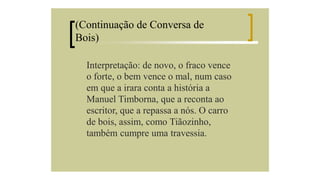 (Continuação de Conversa de
Bois)
Interpretação: de novo, o fraco vence
o forte, o bem vence o mal, num caso
em que a irara conta a história a
Manuel Timborna, que a reconta ao
escritor, que a repassa a nós. O carro
de bois, assim, como Tiãozinho,
também cumpre uma travessia.

 