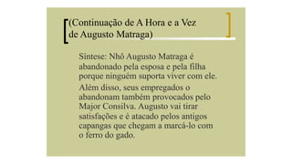 (Continuação de A Hora e a Vez
de Augusto Matraga)
Síntese: Nhô Augusto Matraga é
abandonado pela esposa e pela filha
porque ninguém suporta viver com ele.
Além disso, seus empregados o
abandonam também provocados pelo
Major Consilva. Augusto vai tirar
satisfações e é atacado pelos antigos
capangas que chegam a marcá-lo com
o ferro do gado.

 