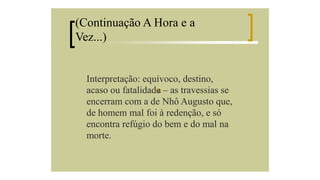 (Continuação A Hora e a
Vez...)

Interpretação: equívoco, destino,
acaso ou fatalidade – as travessias se
encerram com a de Nhô Augusto que,
de homem mal foi à redenção, e só
encontra refúgio do bem e do mal na
morte.

 