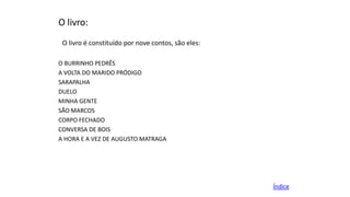 O livro:
O livro é constituído por nove contos, são eles:
O BURRINHO PEDRÊS
A VOLTA DO MARIDO PRÓDIGO
SARAPALHA
DUELO
MINHA GENTE
SÃO MARCOS
CORPO FECHADO
CONVERSA DE BOIS
A HORA E A VEZ DE AUGUSTO MATRAGA

Índice

 