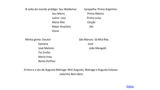 A volta do marido pródigo: Seu Waldemar
Seu Marra
Lalino Laio
Maria Rita
Major Anacleto
Oscar
Minha gente: Doutor
Santana
José Malvino
Tio Emílio
Maria Irma
Bento Porfírio

Sarapalha: Primo Argemiro
Primo Ribeiro
Prima Luísa
Ceição
Jiló

São Marcos: Sá Nhá Rita
José
João Mangolô

A hora e a vez de Augusto Matraga: Nhô Augusto, Matraga e Augusto Esteves
Joãzinho Bem-Bem

Índice

 