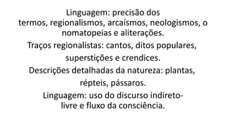 Linguagem: precisão dos
termos, regionalismos, arcaísmos, neologismos, o
nomatopeias e aliterações.
Traços regionalistas: cantos, ditos populares,
superstições e crendices.
Descrições detalhadas da natureza: plantas,
répteis, pássaros.
Linguagem: uso do discurso indiretolivre e fluxo da consciência.

 
