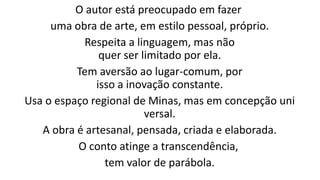 O autor está preocupado em fazer
uma obra de arte, em estilo pessoal, próprio.
Respeita a linguagem, mas não
quer ser limitado por ela.
Tem aversão ao lugar-comum, por
isso a inovação constante.
Usa o espaço regional de Minas, mas em concepção uni
versal.
A obra é artesanal, pensada, criada e elaborada.
O conto atinge a transcendência,
tem valor de parábola.

 