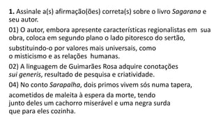 1. Assinale a(s) afirmação(ões) correta(s) sobre o livro Sagarana e se
seu autor.
01) O autor, embora apresente características regionalistas em sua
obra, coloca em segundo plano o lado pitoresco do sertão,
substituindo-o por valores mais universais, como
o misticismo e as relações humanas.
02) A linguagem de Guimarães Rosa adquire conotações
sui generis, resultado de pesquisa e criatividade.
04) No conto Sarapalha, dois primos vivem sós numa tapera,
acometidos de maleita à espera da morte, tendo
junto deles um cachorro miserável e uma negra surda
que para eles cozinha.

 