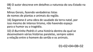 08) O autor descreve em detalhes a natureza do seu Estado na
tal,
Minas Gerais, fazendo verdadeiras listas
de nomes de plantas e animais da região.
16) Sagarana é uma obra de saudade da terra natal, por
isso mesmo de intenso lirismo, não havendo espaço
para o humor ou a tragédia.
32) O Burrinho Pedrês é uma história dentro da qual se
desenvolvem várias histórias paralelas, sempre sobre
a relação entre o homem do sertão e os animais.

01+02+04+08+32

 