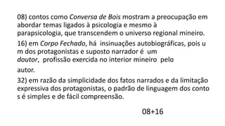 08) contos como Conversa de Bois mostram a preocupação em
abordar temas ligados à psicologia e mesmo à
parapsicologia, que transcendem o universo regional mineiro.
16) em Corpo Fechado, há insinuações autobiográficas, pois u
m dos protagonistas e suposto narrador é um
doutor, profissão exercida no interior mineiro pelo
autor.
32) em razão da simplicidade dos fatos narrados e da limitação
expressiva dos protagonistas, o padrão de linguagem dos conto
s é simples e de fácil compreensão.

08+16

 