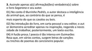 3. Assinale apenas a(s) afirmação(ões) verdadeira(s) sobre
o livro Sagarana e seu autor.
01) No conto O Burrinho Pedrês, o autor destaca a inteligência
do animal que, ao contrário do que se pensa, é
mais esperto do que os cavalos ou bois.
02) Na introdução do livro, em carta pessoal a seu editor, o aut
or demonstra acreditar apenas na inspiração, negando a neces
sidade de trabalhar, posteriormente, um texto escrito.
04) A fusão prosa / poesia é tão intensa em Guimarães
Rosa que, em vários contos, surgem letras de canções
ou trechos de poemas do cancioneiro popular.

 