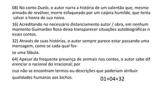 08) No conto Duelo, o autor narra a história de um valentão que, mesmo
armado de revólver, morre esfaqueado por um caipira humilde, que tenta
salvar a honra de sua noiva.
16) Acreditando no necessário distanciamento autor / obra, em nenhum
momento Guimarães Rosa deixa transparecer situações autobiográficas n
esses contos.
32) Através de suas histórias, o autor sempre parece estar passando uma
mensagem, como se cada qual fosse uma fábula.
64) Apesar da frequente presença de animais nos contos, o autor sabe dif
erenciar o racional do irracional; por
isso não se encontram termos ou descrições que poderiam atribuir
qualidades humanas aos bichos.
01+04+32

 