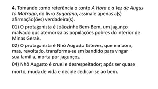 4. Tomando como referência o conto A Hora e a Vez de Augus
to Matraga, do livro Sagarana, assinale apenas a(s)
afirmação(ões) verdadeira(s).
01) O protagonista é Joãozinho Bem-Bem, um jagunço
malvado que atemoriza as populações pobres do interior de
Minas Gerais.
02) O protagonista é Nhô Augusto Esteves, que era bom,
mas, revoltado, transforma-se em bandido para vingar
sua família, morta por jagunços.
04) Nhô Augusto é cruel e desrespeitador; após ser quase
morto, muda de vida e decide dedicar-se ao bem.

 