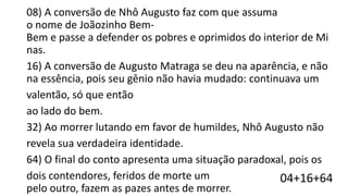 08) A conversão de Nhô Augusto faz com que assuma
o nome de Joãozinho BemBem e passe a defender os pobres e oprimidos do interior de Mi
nas.
16) A conversão de Augusto Matraga se deu na aparência, e não
na essência, pois seu gênio não havia mudado: continuava um
valentão, só que então
ao lado do bem.
32) Ao morrer lutando em favor de humildes, Nhô Augusto não
revela sua verdadeira identidade.
64) O final do conto apresenta uma situação paradoxal, pois os
dois contendores, feridos de morte um
04+16+64
pelo outro, fazem as pazes antes de morrer.

 