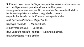 5. Em um dos contos de Sagarana, o autor narra as aventuras de
um herói picaresco que abandona a mulher para
viver grandes aventuras no Rio de Janeiro. Retorna desiludido e
tenta reconquistar a mulher, negociada com um
espanhol antes de partir. Conto e protagonista são:
a) O Burrinho Pedrês — Major Saulo.
b) Corpo Fechado — Manuel Fulô.
c) Conversa de Bois — Soronho.
d) A Volta do Marido Pródigo — Lalinho Salãthiel.
e) Minha Gente — tio Emílio.

 