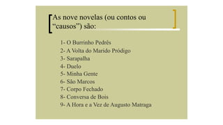 As nove novelas (ou contos ou
“causos”) são:
1- O Burrinho Pedrês
2- A Volta do Marido Pródigo
3- Sarapalha
4- Duelo
5- Minha Gente
6- São Marcos
7- Corpo Fechado
8- Conversa de Bois
9- A Hora e a Vez de Augusto Matraga

 