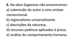 6. Na obra Sagarana não encontramos:
a) submissão do autor a uma sintaxe
convencional.
b) regionalismo universalizante.
c) descrições da natureza.
d) recursos poéticos aplicados à prosa.
e) análise do comportamento humano.

 
