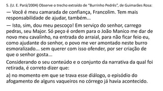 5. (U. E. Pará/2004) Observe o trecho extraído de “Burrinho Pedrês”, de Guimarães Rosa:

— Você é meu camarada de confiança, Francolim. Tem mais
responsabilidade de ajudar, também...
— Isto, sim, dou meu pescoço! Em serviço do senhor, carrego
pedras, seu Major. Só peço é ordem para o João Manico me dar de
novo meu cavalinho, na entrada do arraial, para não ficar feio eu,
como ajudante do senhor, o povo me ver amontado neste burro
esmoralizado... sem querer com isso ofender, por ser criação de
que o senhor gosta...
Considerando o seu conteúdo e o conjunto da narrativa da qual foi
retirada, é correto dizer que:
a) no momento em que se trava esse diálogo, o episódio do
afogamento de alguns vaqueiros no córrego já havia acontecido.

 