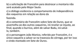 b) a solicitação de Francolim para destrocar a montaria não
será acatada pelo Major Saulo.
c) o diálogo evidencia o comportamento de independência
dos vaqueiros em relação ao dono da
fazenda.
d) o comentário de Francolim sobre Sete de Ouros, que se
assemelha ao dos outros vaqueiros, irá revelar-se injusto, ao
final, quando o burrico, além de salvar Badu, irá salválo, também.
e) o personagem João Manico, referido por Francolim, é o
único vaqueiro a salvar-se na travessia do córrego, por ter isso
e vindo montado em Sete de Ouros.

 