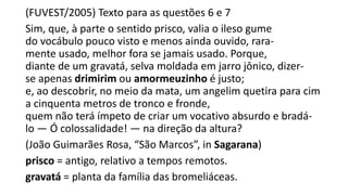 (FUVEST/2005) Texto para as questões 6 e 7
Sim, que, à parte o sentido prisco, valia o ileso gume
do vocábulo pouco visto e menos ainda ouvido, raramente usado, melhor fora se jamais usado. Porque,
diante de um gravatá, selva moldada em jarro jônico, dizerse apenas drimirim ou amormeuzinho é justo;
e, ao descobrir, no meio da mata, um angelim quetira para cim
a cinquenta metros de tronco e fronde,
quem não terá ímpeto de criar um vocativo absurdo e bradálo — Ó colossalidade! — na direção da altura?
(João Guimarães Rosa, “São Marcos”, in Sagarana)
prisco = antigo, relativo a tempos remotos.
gravatá = planta da família das bromeliáceas.

 
