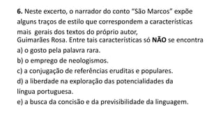 6. Neste excerto, o narrador do conto “São Marcos” expõe
alguns traços de estilo que correspondem a características
mais gerais dos textos do próprio autor,
Guimarães Rosa. Entre tais características só NÃO se encontra
a) o gosto pela palavra rara.
b) o emprego de neologismos.
c) a conjugação de referências eruditas e populares.
d) a liberdade na exploração das potencialidades da
língua portuguesa.
e) a busca da concisão e da previsibilidade da linguagem.

 