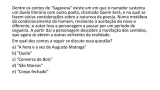 Dentre os contos de "Sagarana" existe um em que o narrador sustenta
um duelo literário com outro poeta, chamado Quem Será, e no qual se
fazem várias considerações sobre a natureza da poesia. Numa metáfora
do condicionamento do homem, resistente à aceitação do novo e
diferente, o autor leva a personagem a passar por um período de
cegueira. A partir daí a personagem descobre a mutilação dos sentidos,
que agora se abrem a outras vertentes da realidade.
Em qual dos contos a seguir se discute essa questão?
a) "A hora e a vez de Augusto Matraga"
b) "Duelo"
c) "Conversa de Bois"
d) "São Marcos"
e) "Corpo fechado"

 