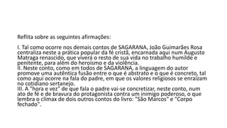 Reflita sobre as seguintes afirmações:
I. Tal como ocorre nos demais contos de SAGARANA, João Guimarães Rosa
centraliza neste a prática popular da fé cristã, encarnada aqui num Augusto
Matraga renascido, que viverá o resto de sua vida no trabalho humilde e
penitente, para além do heroísmo e da violência.
II. Neste conto, como em todos de SAGARANA, a linguagem do autor
promove uma autêntica fusão entre o que é abstrato e o que é concreto, tal
como aqui ocorre na fala do padre, em que os valores religiosos se enraízam
no cotidiano sertanejo.
III. A "hora e vez" de que fala o padre vai-se concretizar, neste conto, num
ato de fé e de bravura do protagonista contra um inimigo poderoso, o que
lembra o clímax de dois outros contos do livro: "São Marcos" e "Corpo
fechado".

 