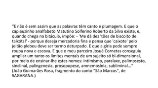 "E não é sem assim que as palavras têm canto e plumagem. E que o
capiauzinho analfabeto Matutino Solferino Roberto da Silva existe, e,
quando chega na bitácula, impõe: - 'Me dá dez 'tões de biscoito de
talxóts!' - porque deseja mercadoria fina e pensa que 'caixote' pelo
jeitão plebeu deve ser termo deturpado. E que a gíria pede sempre
roupa nova e escova. E que o meu parceiro Josué Cornetas conseguiu
ampliar um tanto os limites mentais de um sujeito só bi-dimensional,
por meio de ensinar-lhe estes nomes: intimismo, paralaxe, palimpsesto,
sinclinal, palingenesia, prosopopese, amnemosínia, subliminal..."
(João Guimarães Rosa, fragmento do conto "São Marcos", de
SAGARANA.)

 