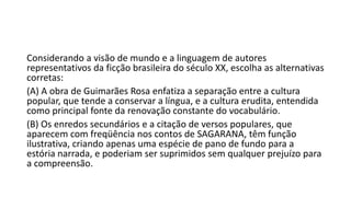 Considerando a visão de mundo e a linguagem de autores
representativos da ficção brasileira do século XX, escolha as alternativas
corretas:
(A) A obra de Guimarães Rosa enfatiza a separação entre a cultura
popular, que tende a conservar a língua, e a cultura erudita, entendida
como principal fonte da renovação constante do vocabulário.
(B) Os enredos secundários e a citação de versos populares, que
aparecem com freqüência nos contos de SAGARANA, têm função
ilustrativa, criando apenas uma espécie de pano de fundo para a
estória narrada, e poderiam ser suprimidos sem qualquer prejuízo para
a compreensão.

 