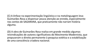 (C) A ênfase na experimentação lingüística e na metalinguagem leva
Guimarães Rosa a dispensar pouca atenção ao enredo, especialmente
nos contos de SAGARANA, que praticamente não narram história
alguma.
(D) A obra de Guimarães Rosa realiza em grande medida algumas
reivindicações de autores significativos do Movimento Modernista, que
propuseram o direito permanente à pesquisa estética e a estabilização
de uma consciência criadora nacional.

 