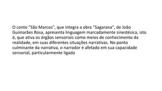 O conto "São Marcos", que integra a obra "Sagarana", de João
Guimarães Rosa, apresenta linguagem marcadamente sinestésica, isto
é, que ativa os órgãos sensoriais como meios de conhecimento da
realidade, em suas diferentes situações narrativas. No ponto
culminante da narrativa, o narrador é afetado em sua capacidade
sensorial, particularmente ligada

 