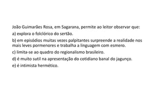 João Guimarães Rosa, em Sagarana, permite ao leitor observar que:
a) explora o folclórico do sertão.
b) em episódios muitas vezes palpitantes surpreende a realidade nos
mais leves pormenores e trabalha a linguagem com esmero.
c) limita-se ao quadro do regionalismo brasileiro.
d) é muito sutil na apresentação do cotidiano banal do jagunço.
e) é intimista hermético.

 