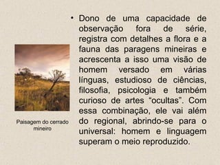 • Dono de uma capacidade de
                      observação fora de série,
                      registra com detalhes a flora e a
                      fauna das paragens mineiras e
                      acrescenta a isso uma visão de
                      homem versado em várias
                      línguas, estudioso de ciências,
                      filosofia, psicologia e também
                      curioso de artes “ocultas”. Com
                      essa combinação, ele vai além
Paisagem do cerrado   do regional, abrindo-se para o
      mineiro
                      universal: homem e linguagem
                      superam o meio reproduzido.
 