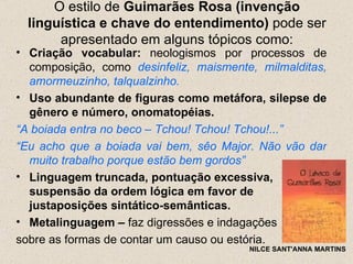 O estilo de Guimarães Rosa (invenção
  linguística e chave do entendimento) pode ser
       apresentado em alguns tópicos como:
• Criação vocabular: neologismos por processos de
  composição, como desinfeliz, maismente, milmalditas,
  amormeuzinho, talqualzinho.
• Uso abundante de figuras como metáfora, silepse de
  gênero e número, onomatopéias.
“A boiada entra no beco – Tchou! Tchou! Tchou!...”
“Eu acho que a boiada vai bem, sêo Major. Não vão dar
  muito trabalho porque estão bem gordos”
• Linguagem truncada, pontuação excessiva,
  suspensão da ordem lógica em favor de
  justaposições sintático-semânticas.
• Metalinguagem – faz digressões e indagações
sobre as formas de contar um causo ou estória.
                                        NILCE SANT'ANNA MARTINS
 