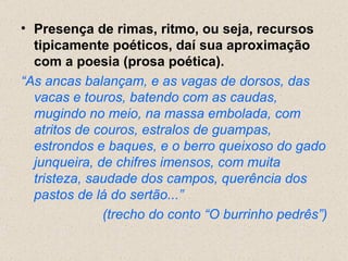 • Presença de rimas, ritmo, ou seja, recursos
  tipicamente poéticos, daí sua aproximação
  com a poesia (prosa poética).
“As ancas balançam, e as vagas de dorsos, das
  vacas e touros, batendo com as caudas,
  mugindo no meio, na massa embolada, com
  atritos de couros, estralos de guampas,
  estrondos e baques, e o berro queixoso do gado
  junqueira, de chifres imensos, com muita
  tristeza, saudade dos campos, querência dos
  pastos de lá do sertão...”
              (trecho do conto “O burrinho pedrês”)
 