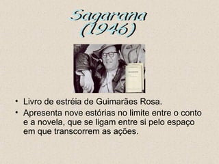 • Livro de estréia de Guimarães Rosa.
• Apresenta nove estórias no limite entre o conto
  e a novela, que se ligam entre si pelo espaço
  em que transcorrem as ações.
 