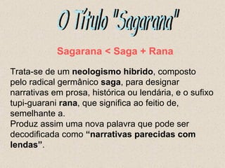 Sagarana < Saga + Rana

Trata-se de um neologismo hibrido, composto
pelo radical germânico saga, para designar
narrativas em prosa, histórica ou lendária, e o sufixo
tupi-guarani rana, que significa ao feitio de,
semelhante a.
Produz assim uma nova palavra que pode ser
decodificada como “narrativas parecidas com
lendas”.
 
