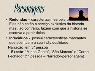 • Redondas – caracterizam-se pela profundidade.
  Elas não estão a serviço exclusivo da história
  mas , ao contrário, fazem com que a história se
  escreva a partir delas.
• Indivíduos - possui características marcantes
  que acentuam a sua individualidade.
 Narração em 3ª pessoa
   Exceto: “Minha Gente”, “São Marcos” e “Corpo
 Fechado” (1ª pessoa – Narrador-personagem)
 