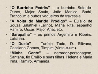 - “O Burrinho Pedrês” – o burrinho Sete-de-
  Ouros, Major Saulo, João Manico, Badú,
  Francolim e outros vaqueiros da travessia.
- “A Volta do Marido Pródigo” – Eulálio de
  Souza Salãthiel (Lalino), Maria Rita, espanhol
  Ramiro, Oscar, Major Anacleto.
- “Sarapalha” – os primos Argemiro e Ribeiro,
  Luisinha.
- “O Duelo” – Turíbio Todo, D. Silivana,
  Cassiano Gomes, Timpim (Vinte-e-um).
- “Minha Gente” – narrador-personagem,
  Santana, tio Emílio e suas filhas Helena e Maria
  Irma, Ramiro, Armanda.
 