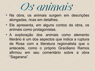• Na obra, os animais surgem em descrições
  alongadas, ricas em detalhes.
• Ele apresenta, em alguns contos da obra, os
  animais como protagonistas.
• A exploração dos animais como elemento
  literário é um dos aspectos que indica a ruptura
  de Rosa com a literatura regionalista que o
  antecede, como o próprio Graciliano Ramos
  afirmou em seu comentário sobre a obra
  “Sagarana”.
 