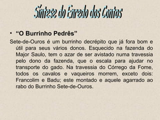• “O Burrinho Pedrês”
Sete-de-Ouros é um burrinho decrépito que já fora bom e
  útil para seus vários donos. Esquecido na fazenda do
  Major Saulo, tem o azar de ser avistado numa travessia
  pelo dono da fazenda, que o escala para ajudar no
  transporte do gado. Na travessia do Córrego da Fome,
  todos os cavalos e vaqueiros morrem, exceto dois:
  Francolim e Badu; este montado e aquele agarrado ao
  rabo do Burrinho Sete-de-Ouros.
 
