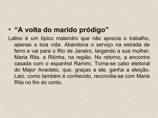 • “A volta do marido pródigo”
Lalino é um típico malandro que não aprecia o trabalho,
  apenas a boa vida. Abandona o serviço na estrada de
  ferro e vai para o Rio de Janeiro, largando a sua mulher,
  Maria Rita, a Ritinha, na região. No retorno, a encontra
  casada com o espanhol Ramiro. Torna-se cabo eleitoral
  do Major Anacleto, que, graças a ele, ganha a eleição.
  Laio, como também é conhecido, reconcilia-se com Maria
  Rita no fim do conto.
 