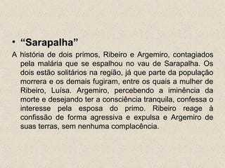 • “Sarapalha”
A história de dois primos, Ribeiro e Argemiro, contagiados
  pela malária que se espalhou no vau de Sarapalha. Os
  dois estão solitários na região, já que parte da população
  morrera e os demais fugiram, entre os quais a mulher de
  Ribeiro, Luísa. Argemiro, percebendo a iminência da
  morte e desejando ter a consciência tranquila, confessa o
  interesse pela esposa do primo. Ribeiro reage à
  confissão de forma agressiva e expulsa e Argemiro de
  suas terras, sem nenhuma complacência.
 