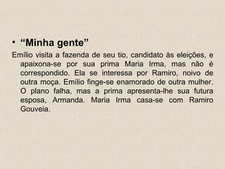 • “Minha gente”
Emílio visita a fazenda de seu tio, candidato às eleições, e
  apaixona-se por sua prima Maria Irma, mas não é
  correspondido. Ela se interessa por Ramiro, noivo de
  outra moça. Emílio finge-se enamorado de outra mulher.
  O plano falha, mas a prima apresenta-lhe sua futura
  esposa, Armanda. Maria Irma casa-se com Ramiro
  Gouveia.
 