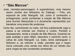 • “São Marcos”
José, narrador-personagem, é supersticioso, mas mesmo
  assim zomba dos feiticeiros do Calango – Frito, em
  especial de João Mangolô. Izé, como é conhecido o
  protagonista, recita zombarias a oração de São Marcos
  para Aurísio Manquitola e é duramente repreendido por
  banalizar uma prece tão poderosa.
Certo dia, caminhando no mato, Izé fica subitamente cego e
  passa a se orientar por cheiros e ruídos. Perdido e
  desesperado, recita a oração de São Marcos. Guiando-se
  pela audição e pelo olfato, descobre o caminho certo: a
  cafua de João Mangolô. Lá, irado, tenta estrangular o
  feiticeiro e, ao retomar a visão, percebe que o negro
  havia colocado uma venda nos olhos de um retrato seu
  para vingar-se das constantes zombarias.
 